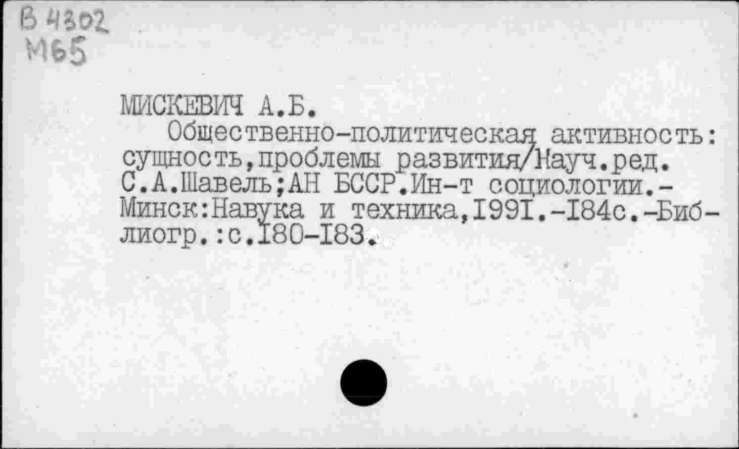 ﻿мь5
МИСКЕВИЧ А.Б.
Общественно-политическая активность сущность,проблемы развития/Науч.ред. С.А.Шавель;АН БССР.Ин-т социологии.-Минск:Навука и техника,1991.-184с.-Биб лиогр.:с.180-183.